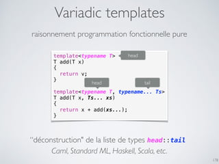 Variadic templates
178
raisonnement programmation fonctionnelle pure
template<typename T>
T add(T x)
{
return v;
}
template<typename T, typename... Ts>
T add(T x, Ts... xs)
{
return x + add(xs...);
}
head tail
“déconstruction" de la liste de types head::tail
Caml, Standard ML, Haskell, Scala, etc.
head
 
