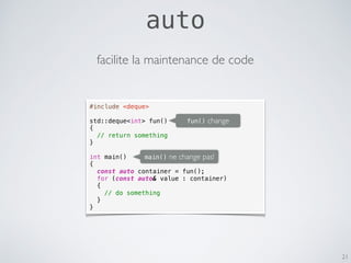 21
#include <deque>
std::deque<int> fun()
{
// return something
}
int main()
{
const auto container = fun();
for (const auto& value : container)
{
// do something
}
}
main() ne change pas!
fun() change
facilite la maintenance de code
auto
 