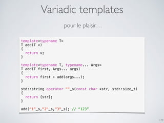Variadic templates
179
template<typename T>
T add(T v)
{
return v;
}
template<typename T, typename... Args>
T add(T first, Args... args)
{
return first + add(args...);
}
std::string operator ""_s(const char *str, std::size_t)
{
return {str};
}
add(“1”_s,"2"_s,"3"_s); // “123”
pour le plaisir…
 
