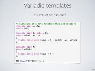 Variadic templates
180
// Signature of a meta-function that add integers
template <int... Xs>
struct add;
template <int X, int... Xs>
struct add<X, Xs...>
{
static const auto value = X + add<Xs...>::value;
};
template <int X>
struct add<X>
{
static const auto value = X ;
};
add<1,2,3>::value; // 6
les struct/class aussi
 