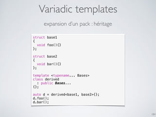Variadic templates
184
expansion d’un pack : héritage
struct base1
{
void foo(){}
};
struct base2
{
void bar(){}
};
template <typename... Bases>
class derived
: public Bases...
{};
auto d = derived<base1, base2>{};
d.foo();
d.bar();
 