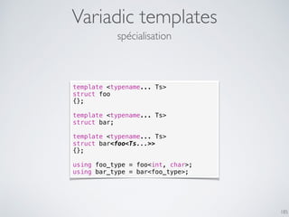 Variadic templates
185
spécialisation
template <typename... Ts>
struct foo
{};
template <typename... Ts>
struct bar;
template <typename... Ts>
struct bar<foo<Ts...>>
{};
using foo_type = foo<int, char>;
using bar_type = bar<foo_type>;
 