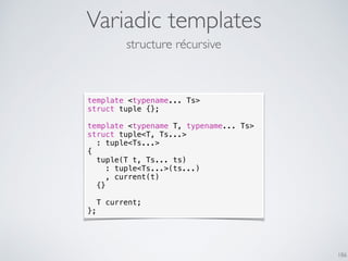 Variadic templates
186
template <typename... Ts>
struct tuple {};
template <typename T, typename... Ts>
struct tuple<T, Ts...>
: tuple<Ts...>
{
tuple(T t, Ts... ts)
: tuple<Ts...>(ts...)
, current(t)
{}
T current;
};
structure récursive
 