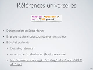 Références universelles
187
template <typename T>
void f(T&& param);
• Dénomination de Scott Meyers
• En présence d’une déduction de type (templates)
• Il faudrait parler de
‣ forwarding reference
‣ en cours de standardisation (la dénomination)
‣ http://www.open-std.org/jtc1/sc22/wg21/docs/papers/2014/
n4164.pdf
 
