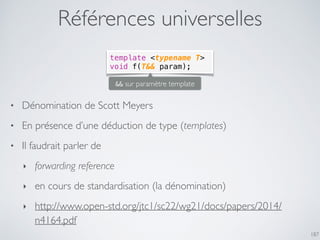 Références universelles
187
template <typename T>
void f(T&& param);
• Dénomination de Scott Meyers
• En présence d’une déduction de type (templates)
• Il faudrait parler de
‣ forwarding reference
‣ en cours de standardisation (la dénomination)
‣ http://www.open-std.org/jtc1/sc22/wg21/docs/papers/2014/
n4164.pdf
&& sur paramètre template
 