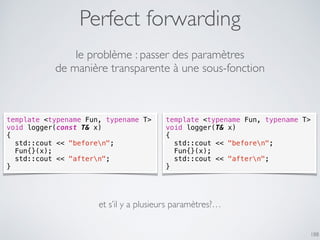 Perfect forwarding
188
le problème : passer des paramètres
de manière transparente à une sous-fonction
template <typename Fun, typename T>
void logger(const T& x)
{
std::cout << "beforen";
Fun{}(x);
std::cout << "aftern";
}
template <typename Fun, typename T>
void logger(T& x)
{
std::cout << "beforen";
Fun{}(x);
std::cout << "aftern";
}
et s’il y a plusieurs paramètres?…
 