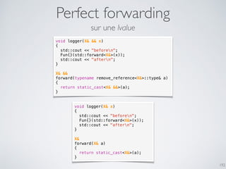 Perfect forwarding
192
void logger(X& && x)
{
std::cout << "beforen";
Fun{}(std::forward<X&>(x));
std::cout << "aftern";
}
X& &&
forward(typename remove_reference<X&>::type& a)
{
return static_cast<X& &&>(a);
}
void logger(X& x)
{
std::cout << "beforen";
Fun{}(std::forward<X&>(x));
std::cout << "aftern";
}
X&
forward(X& a)
{
return static_cast<X&>(a);
}
sur une lvalue
 