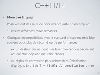 C++11/14
3
• Nouveau langage
• Possiblement des gains de performance juste en recompilant
• rvalues references, move semantics
• Quelques incompatibilités avec le standard précédent, mais bien
souvent pour plus de sécurité ou de performances
• ex. un destructeur ne peut plus lever d’exception par défaut
(ce qui était déjà une mauvaise chose)
• ex. règles de conversion plus strictes dans l’initialisation
d’agrégats int tab[] = {1.0}; // compilation error
 