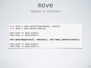 199
move
déplacer un conteneur
auto vec1 = std::vector<foo>{foo{}, foo{}};
auto vec2 = std::vector<foo>{};
std::cout << vec1.size();
std::cout << vec2.size();
std::move(begin(vec1), end(vec1), std::back_inserter(vec2));
std::cout << vec1.size();
std::cout << vec2.size();
 
