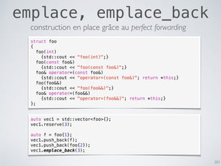201
emplace, emplace_back
construction en place grâce au perfect forwarding
struct foo
{
foo(int)
{std::cout << "foo(int)";}
foo(const foo&)
{std::cout << "foo(const foo&)";}
foo& operator=(const foo&)
{std::cout << "operator=(const foo&)"; return *this;}
foo(foo&&)
{std::cout << "foo(foo&&)";}
foo& operator=(foo&&)
{std::cout << "operator=(foo&&)"; return *this;}
};
auto vec1 = std::vector<foo>{};
vec1.reserve(3);
auto f = foo{1};
vec1.push_back(f);
vec1.push_back(foo{2});
vec1.emplace_back(3);
 