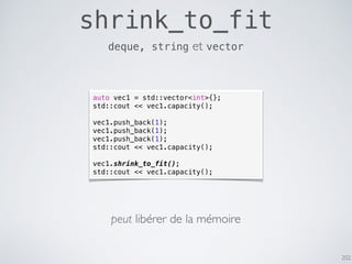 202
shrink_to_fit
deque, string et vector
auto vec1 = std::vector<int>{};
std::cout << vec1.capacity();
vec1.push_back(1);
vec1.push_back(1);
vec1.push_back(1);
std::cout << vec1.capacity();
vec1.shrink_to_fit();
std::cout << vec1.capacity();
peut libérer de la mémoire
 