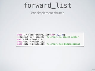 203
forward_list
liste simplement chaînée
auto l = std::forward_list<int>{1,2,3};
std::cout << l.size(); // error, no size() member
auto cit0 = begin(l);
auto cit1 = next(cit0);
auto cit2 = prev(cit1); // error, not bidirectional
 