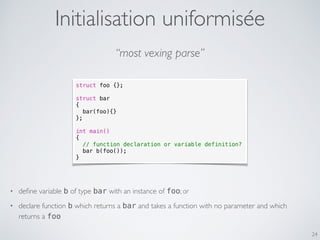 Initialisation uniformisée
24
struct foo {};
struct bar
{
bar(foo){}
};
int main()
{
// function declaration or variable definition?
bar b(foo());
}
“most vexing parse”
• deﬁne variable b of type bar with an instance of foo; or
• declare function b which returns a bar and takes a function with no parameter and which
returns a foo
 
