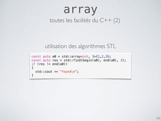 206
array
const auto a0 = std::array<int, 3>{1,2,3};
const auto res = std::find(begin(a0), end(a0), 3);
if (res != end(a0))
{
std::cout << "foundn";
}
toutes les facilités du C++ (2)
utilisation des algorithmes STL
 