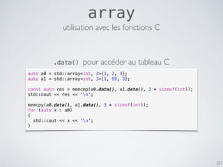 207
array
auto a0 = std::array<int, 3>{1, 2, 3};
auto a1 = std::array<int, 3>{1, 99, 3};
const auto res = memcmp(a0.data(), a1.data(), 3 * sizeof(int));
std::cout << res << 'n';
memcpy(a0.data(), a1.data(), 3 * sizeof(int));
for (auto x : a0)
{
std::cout << x << 'n';
}
utilisation avec les fonctions C
.data() pour accéder au tableau C
 