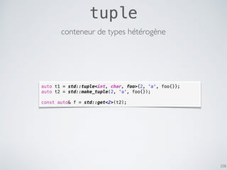 208
tuple
conteneur de types hétérogène
auto t1 = std::tuple<int, char, foo>{2, 'a', foo{}};
auto t2 = std::make_tuple(2, 'a', foo{});
const auto& f = std::get<2>(t2);
 