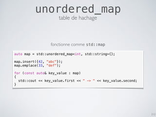212
unordered_map
table de hachage
auto map = std::unordered_map<int, std::string>{};
map.insert({42, "abc"});
map.emplace(33, "def");
for (const auto& key_value : map)
{
std::cout << key_value.first << " -> " << key_value.second;
}
fonctionne comme std::map
 