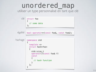 214
unordered_map
utiliser un type personnalisé en tant que clé
namespace std
{
template <>
struct hash<foo>
{
std::size_t
operator()(const foo& f)
const
{
// hash function
}
};
}
bool operator==(const foo&, const foo&);
struct foo
{
// some data
};
clé
égalité
hachage
 