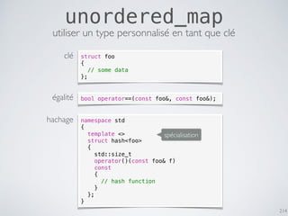 214
unordered_map
utiliser un type personnalisé en tant que clé
namespace std
{
template <>
struct hash<foo>
{
std::size_t
operator()(const foo& f)
const
{
// hash function
}
};
}
bool operator==(const foo&, const foo&);
struct foo
{
// some data
};
clé
égalité
hachage
spécialisation
 
