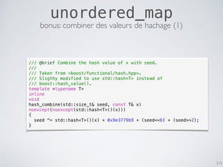 215
unordered_map
bonus: combiner des valeurs de hachage (1)
/// @brief Combine the hash value of x with seed.
///
/// Taken from <boost/functional/hash.hpp>.
/// Sligthy modified to use std::hash<T> instead of
/// boost::hash_value().
template <typename T>
inline
void
hash_combine(std::size_t& seed, const T& x)
noexcept(noexcept(std::hash<T>()(x)))
{
seed ^= std::hash<T>()(x) + 0x9e3779b9 + (seed<<6) + (seed>>2);
}
 
