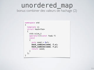 216
unordered_map
bonus: combiner des valeurs de hachage (2)
namespace std
{
template <>
struct hash<foo>
{
std::size_t
operator()(const foo& f)
const
{
auto seed = 0ul;
hash_combine(seed, f.x);
hash_combine(seed, f.y);
return seed;
}
};
}
 