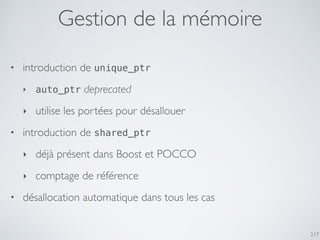 217
Gestion de la mémoire
• introduction de unique_ptr
‣ auto_ptr deprecated
‣ utilise les portées pour désallouer
• introduction de shared_ptr
‣ déjà présent dans Boost et POCCO
‣ comptage de référence
• désallocation automatique dans tous les cas
 