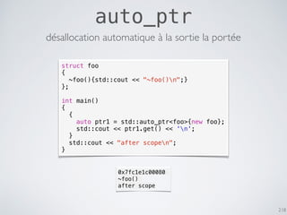 218
auto_ptr
struct foo
{
~foo(){std::cout << "~foo()n";}
};
int main()
{
{
auto ptr1 = std::auto_ptr<foo>{new foo};
std::cout << ptr1.get() << 'n';
}
std::cout << "after scopen";
}
désallocation automatique à la sortie la portée
0x7fc1e1c00080
~foo()
after scope
 