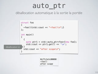 218
auto_ptr
struct foo
{
~foo(){std::cout << "~foo()n";}
};
int main()
{
{
auto ptr1 = std::auto_ptr<foo>{new foo};
std::cout << ptr1.get() << 'n';
}
std::cout << "after scopen";
}
désallocation automatique à la sortie la portée
0x7fc1e1c00080
~foo()
after scope
désallocation ici
 