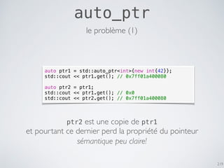 219
auto_ptr
auto ptr1 = std::auto_ptr<int>{new int{42}};
std::cout << ptr1.get(); // 0x7ff01a400080
auto ptr2 = ptr1;
std::cout << ptr1.get(); // 0x0
std::cout << ptr2.get(); // 0x7ff01a400080
le problème (1)
ptr2 est une copie de ptr1
et pourtant ce dernier perd la propriété du pointeur
sémantique peu claire!
 