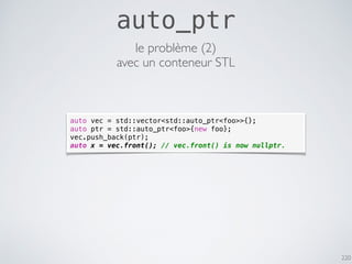 220
auto_ptr
auto vec = std::vector<std::auto_ptr<foo>>{};
auto ptr = std::auto_ptr<foo>{new foo};
vec.push_back(ptr);
auto x = vec.front(); // vec.front() is now nullptr.
le problème (2)
avec un conteneur STL
 