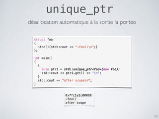 221
unique_ptr
désallocation automatique à la sortie la portée
struct foo
{
~foo(){std::cout << "~foo()n";}
};
int main()
{
{
auto ptr1 = std::unique_ptr<foo>{new foo};
std::cout << ptr1.get() << 'n';
}
std::cout << "after scopen";
}
0x7fc1e1c00080
~foo()
after scope
 
