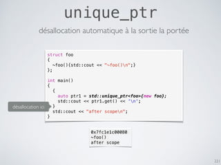 221
unique_ptr
désallocation automatique à la sortie la portée
struct foo
{
~foo(){std::cout << "~foo()n";}
};
int main()
{
{
auto ptr1 = std::unique_ptr<foo>{new foo};
std::cout << ptr1.get() << 'n';
}
std::cout << "after scopen";
}
0x7fc1e1c00080
~foo()
after scope
désallocation ici
 