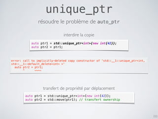 222
unique_ptr
résoudre le problème de auto_ptr
auto ptr1 = std::unique_ptr<int>{new int{42}};
auto ptr2 = ptr1;
error: call to implicitly-deleted copy constructor of 'std::__1::unique_ptr<int,
std::__1::default_delete<int> >'
  auto ptr2 = ptr1;
       ^      ~~~~
interdire la copie
transfert de propriété par déplacement
auto ptr1 = std::unique_ptr<int>{new int{42}};
auto ptr2 = std::move(ptr1); // transfert ownership
 