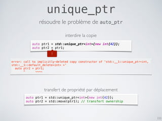 222
unique_ptr
résoudre le problème de auto_ptr
auto ptr1 = std::unique_ptr<int>{new int{42}};
auto ptr2 = ptr1;
error: call to implicitly-deleted copy constructor of 'std::__1::unique_ptr<int,
std::__1::default_delete<int> >'
  auto ptr2 = ptr1;
       ^      ~~~~
!
interdire la copie
transfert de propriété par déplacement
auto ptr1 = std::unique_ptr<int>{new int{42}};
auto ptr2 = std::move(ptr1); // transfert ownership
 