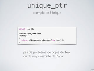 223
unique_ptr
exemple de fabrique
struct foo {};
std::unique_ptr<foo>
factory()
{
return std::unique_ptr<foo>{new foo{}};
}
pas de problème de copie de foo
ou de responsabilité de foo*
 
