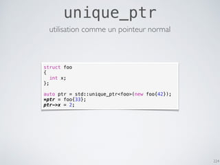 224
unique_ptr
utilisation comme un pointeur normal
struct foo
{
int x;
};
auto ptr = std::unique_ptr<foo>(new foo{42});
*ptr = foo{33};
ptr->x = 2;
 