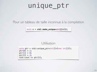 226
unique_ptr
auto a = std::make_unique<int[]>(3);
Pour un tableau de taille inconnue à la compilation
auto ptr = std::unique_ptr<int[]>{new int[3]};
ptr[0] = 1;
ptr[1] = 0;
ptr[2] = 3;
std::cout << ptr[1];
Utilisation
 