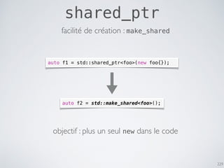 229
shared_ptr
auto f1 = std::shared_ptr<foo>(new foo{});
auto f2 = std::make_shared<foo>();
objectif : plus un seul new dans le code
facilité de création : make_shared
 