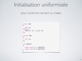 28
class foo
{
int i_;
public:
foo(int i) : i_(i) {}
};
struct bar
{
int i_;
};
int main()
{
const auto f = foo{42};
const auto b = bar{42};
}
pour construire struct ou class
Initialisation uniformisée
 