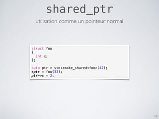 231
shared_ptr
utilisation comme un pointeur normal
struct foo
{
int x;
};
auto ptr = std::make_shared<foo>(42);
*ptr = foo{33};
ptr->x = 2;
 