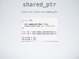233
shared_ptr
casser les cycles avec weak_ptr
struct foo
{
std::weak_ptr<foo> link;
~foo(){std::cout << "~foon";}
};
auto f1 = std::make_shared<foo>();
auto f2 = std::make_shared<foo>();
f1->link = f2;
f2->link = f1;
 