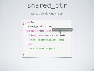 234
shared_ptr
utilisation de weak_ptr
struct foo
{
std::weak_ptr<foo> link;
void operator()() const
{
if (const auto shared = link.lock())
{
// ok, do something with shared
}
else
{
// link is no longer valid
}
}
};
renvoie un shared_ptr
 