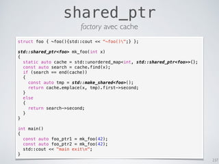 237
shared_ptr
factory avec cache
struct foo { ~foo(){std::cout << “~foo()";} };
std::shared_ptr<foo> mk_foo(int x)
{
static auto cache = std::unordered_map<int, std::shared_ptr<foo>>{};
const auto search = cache.find(x);
if (search == end(cache))
{
const auto tmp = std::make_shared<foo>();
return cache.emplace(x, tmp).first->second;
}
else
{
return search->second;
}
}
int main()
{
const auto foo_ptr1 = mk_foo(42);
const auto foo_ptr2 = mk_foo(42);
std::cout << "main exitn";
}
 