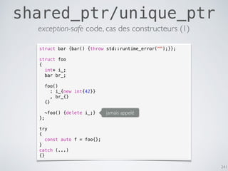 241
shared_ptr/unique_ptr
struct bar {bar() {throw std::runtime_error("");}};
struct foo
{
int* i_;
bar br_;
foo()
: i_{new int{42}}
, br_{}
{}
~foo() {delete i_;}
};
try
{
const auto f = foo{};
}
catch (...)
{}
jamais appelé
exception-safe code, cas des constructeurs (1)
 