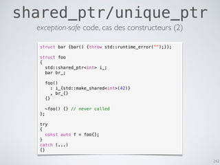 242
shared_ptr/unique_ptr
exception-safe code, cas des constructeurs (2)
struct bar {bar() {throw std::runtime_error("");}};
struct foo
{
std::shared_ptr<int> i_;
bar br_;
foo()
: i_{std::make_shared<int>(42)}
, br_{}
{}
~foo() {} // never called
};
try
{
const auto f = foo{};
}
catch (...)
{}
 
