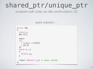 243
shared_ptr/unique_ptr
exception-safe code, cas des constructeurs (3)
struct foo
{
int* i_;
bar br_;
foo()
try
: i_{new int{42}}
, br_{}
{}
catch (...)
{
delete i_;
}
~foo() {delete i_;} // never called
};
autre solution…
 