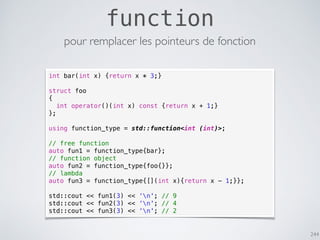 244
function
pour remplacer les pointeurs de fonction
int bar(int x) {return x * 3;}
struct foo
{
int operator()(int x) const {return x + 1;}
};
using function_type = std::function<int (int)>;
// free function
auto fun1 = function_type{bar};
// function object
auto fun2 = function_type{foo{}};
// lambda
auto fun3 = function_type{[](int x){return x - 1;}};
std::cout << fun1(3) << ‘n'; // 9
std::cout << fun2(3) << ‘n'; // 4
std::cout << fun3(3) << ‘n'; // 2
 