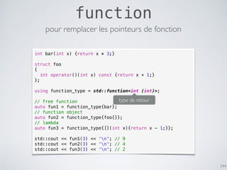 244
function
pour remplacer les pointeurs de fonction
int bar(int x) {return x * 3;}
struct foo
{
int operator()(int x) const {return x + 1;}
};
using function_type = std::function<int (int)>;
// free function
auto fun1 = function_type{bar};
// function object
auto fun2 = function_type{foo{}};
// lambda
auto fun3 = function_type{[](int x){return x - 1;}};
std::cout << fun1(3) << ‘n'; // 9
std::cout << fun2(3) << ‘n'; // 4
std::cout << fun3(3) << ‘n'; // 2
type de retour
 