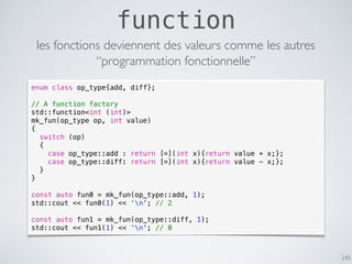 245
function
les fonctions deviennent des valeurs comme les autres
enum class op_type{add, diff};
// A function factory
std::function<int (int)>
mk_fun(op_type op, int value)
{
switch (op)
{
case op_type::add : return [=](int x){return value + x;};
case op_type::diff: return [=](int x){return value - x;};
}
}
const auto fun0 = mk_fun(op_type::add, 1);
std::cout << fun0(1) << ‘n'; // 2
const auto fun1 = mk_fun(op_type::diff, 1);
std::cout << fun1(1) << ‘n'; // 0
“programmation fonctionnelle”
 