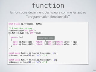 245
function
les fonctions deviennent des valeurs comme les autres
enum class op_type{add, diff};
// A function factory
std::function<int (int)>
mk_fun(op_type op, int value)
{
switch (op)
{
case op_type::add : return [=](int x){return value + x;};
case op_type::diff: return [=](int x){return value - x;};
}
}
const auto fun0 = mk_fun(op_type::add, 1);
std::cout << fun0(1) << ‘n'; // 2
const auto fun1 = mk_fun(op_type::diff, 1);
std::cout << fun1(1) << ‘n'; // 0
“programmation fonctionnelle”
capture par copie
 